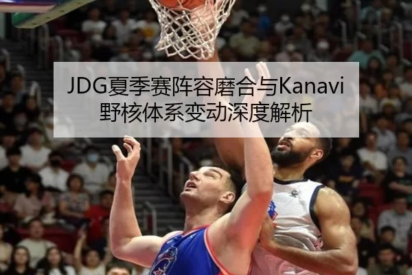JDG夏季赛阵容磨合与Kanavi野核体系变动深度解析