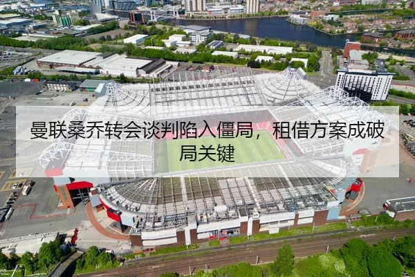 曼联桑乔转会谈判陷入僵局，租借方案成破局关键