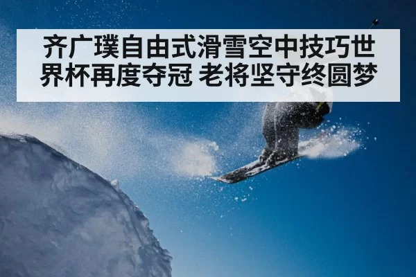 齐广璞自由式滑雪空中技巧世界杯再度夺冠 老将坚守终圆梦