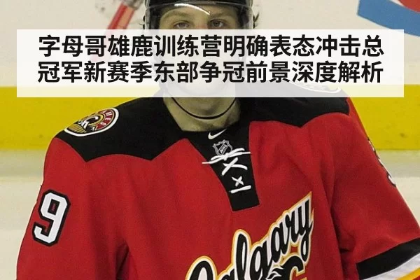 字母哥雄鹿训练营明确表态冲击总冠军新赛季东部争冠前景深度解析