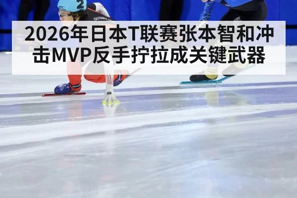 2026年日本T联赛张本智和冲击MVP反手拧拉成关键武器